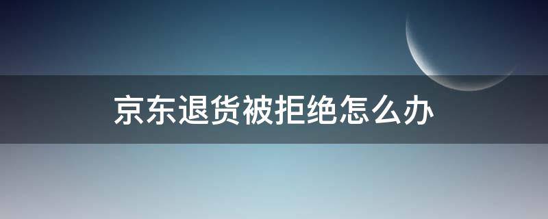 京东退货被拒绝怎么办（京东商家同意退货却拒收）