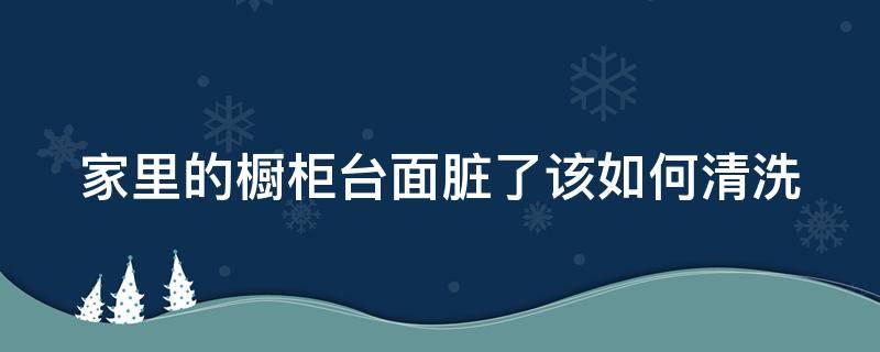 家里的橱柜台面脏了该如何清洗（家里的橱柜台面脏了该如何清洗干净）