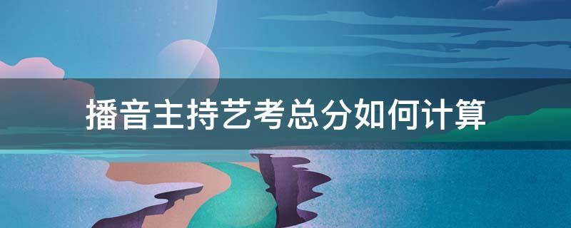 播音主持艺考总分如何计算 播音主持艺考总分是多少