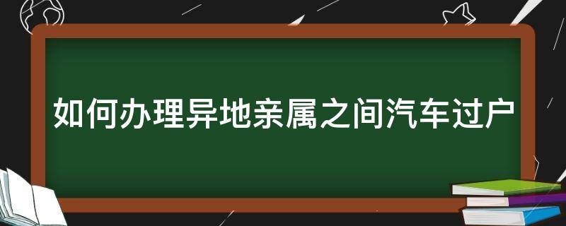 如何办理异地亲属之间汽车过户（异地车辆家人过户麻烦吗）