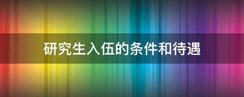 研究生入伍的条件和待遇 211研究生入伍的条件和待遇