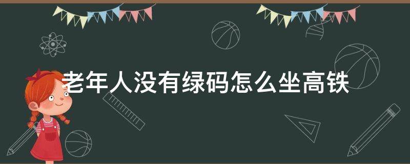 老年人没有绿码怎么坐高铁（没有绿码能坐高铁吗）