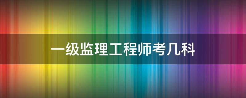 一级监理工程师考几科（建筑监理工程师考几科）