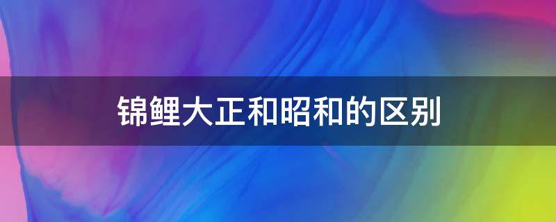 锦鲤大正和昭和的区别 昭和锦鲤和大正三色锦鲤的区别