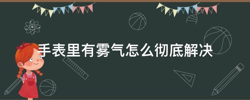 手表里有雾气怎么彻底解决 手表里边有雾气怎么办处理