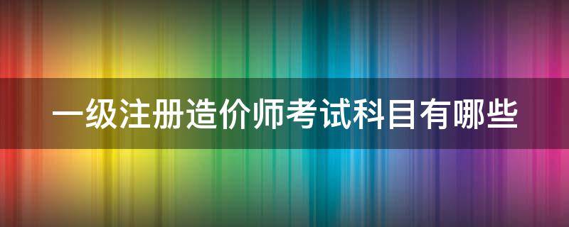 一级注册造价师考试科目有哪些（一级注册造价工程师考几科）