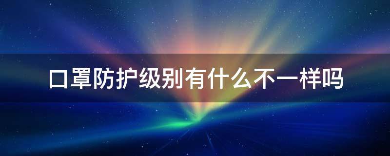 口罩防护级别有什么不一样吗 口罩防护等级最高的是哪一种