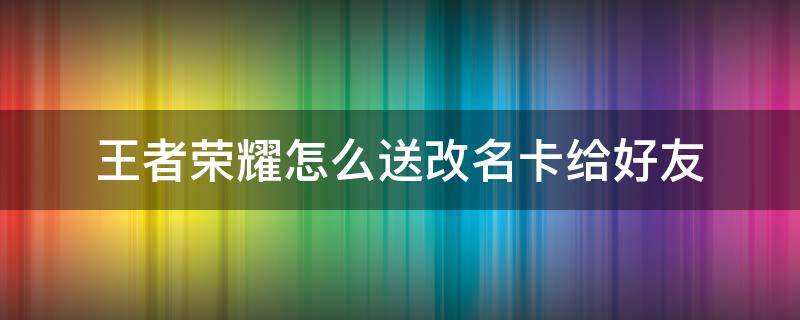 王者荣耀怎么送改名卡给好友（王者荣耀怎样赠送好友改名卡）