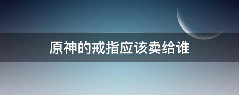 原神的戒指应该卖给谁 原神的戒指卖给谁?