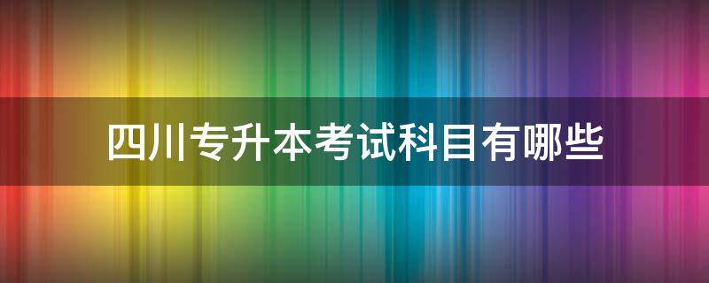 四川专升本考试科目有哪些（四川省专升本考什么科目）