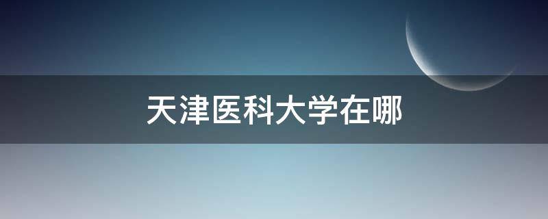 天津医科大学在哪 天津医科大学在哪个区