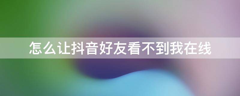 怎么让抖音好友看不到我在线 怎么让抖音好友看不到我在线时间