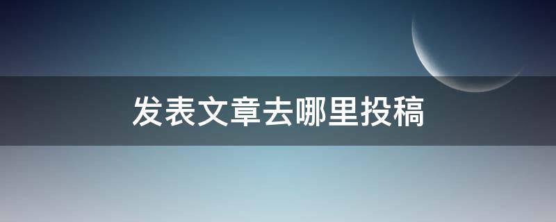 发表文章去哪里投稿（教师发表文章去哪里投稿）