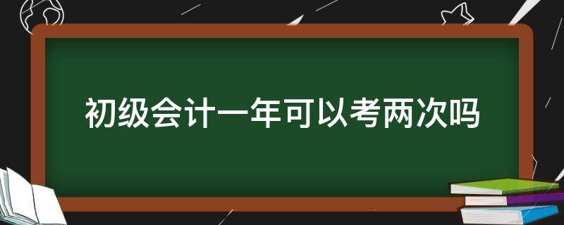 初级会计一年可以考两次吗（初级会计考试一年可以考几次?）