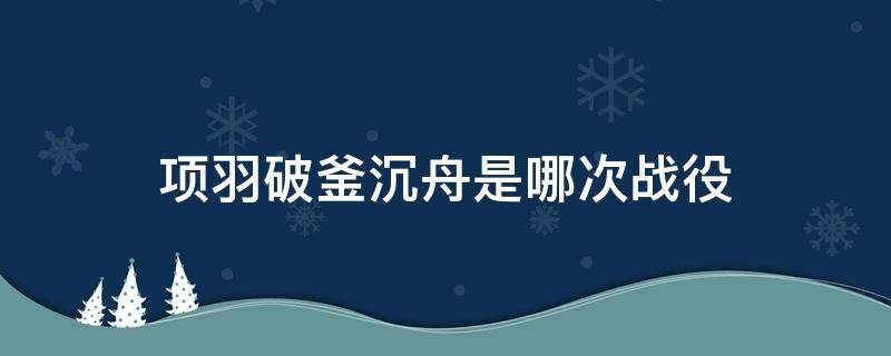 项羽破釜沉舟是哪次战役（项羽破釜沉舟是什么之战）