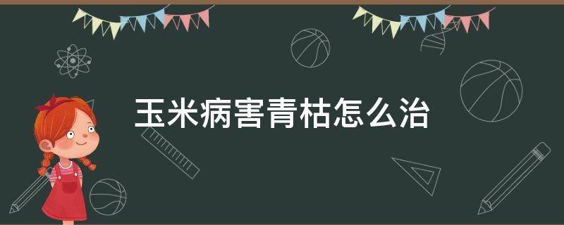 玉米病害青枯怎么治（玉米青枯病的防治方法）