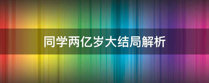 同学两亿岁大结局解析（同学两亿岁大结局什么意思）