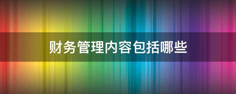 财务管理内容包括哪些 什么是企业财务管理,包括哪些内容