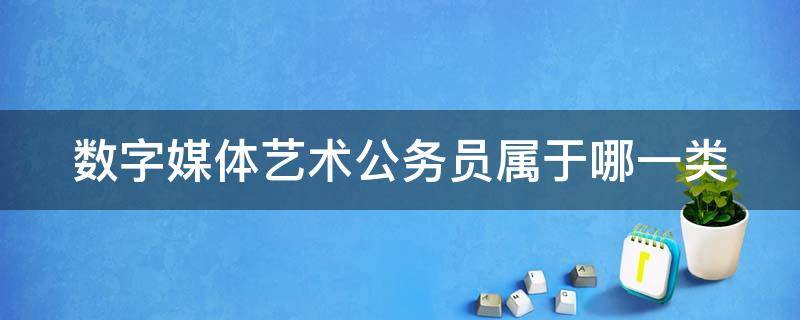 数字媒体艺术公务员属于哪一类 数字媒体艺术公务员属于哪一类