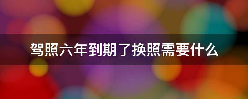 驾照六年到期了换照需要什么 驾照六年到期了换照需要什么材料