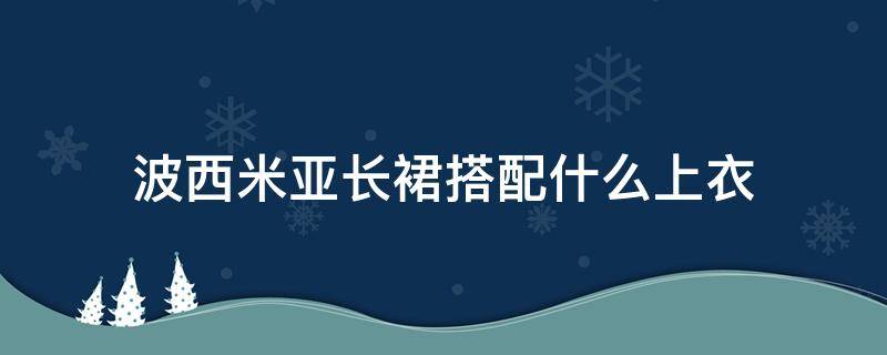 波西米亚长裙搭配什么上衣 波西米亚半身长裙配什么上衣