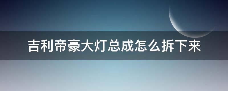 吉利帝豪大灯总成怎么拆下来（14款吉利帝豪大灯总成拆装教程）