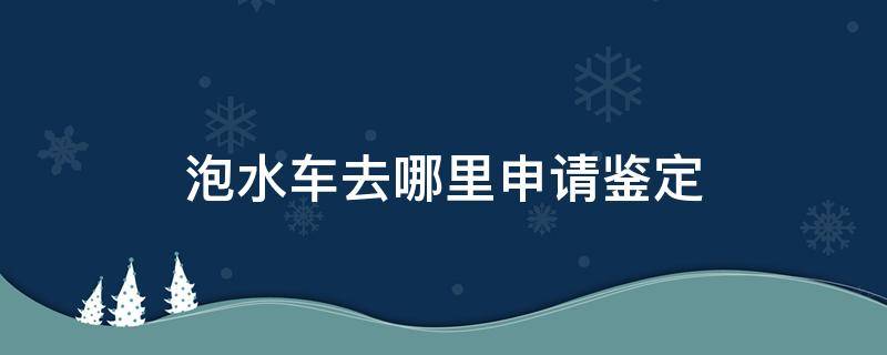 泡水车去哪里申请鉴定（泡水车鉴定书哪里出）