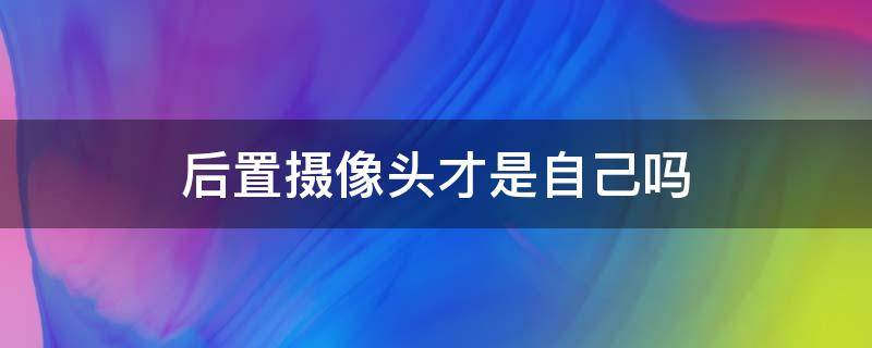 后置摄像头才是自己吗（后置摄像头才是真正的自己吗）