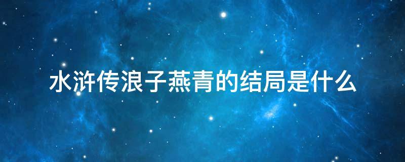 水浒传浪子燕青的结局是什么（浪子燕青是水浒传中后期的重要人物）