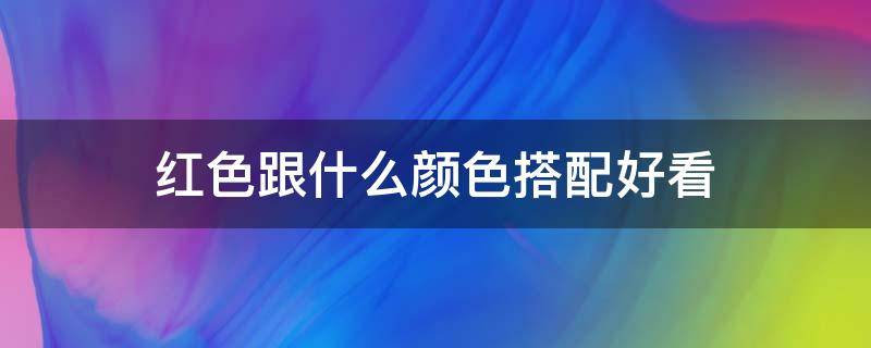 红色跟什么颜色搭配好看（红色跟什么颜色搭配好看指甲）