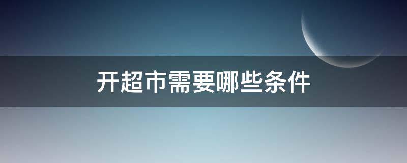 开超市需要哪些条件（开超市需要具备哪些条件）