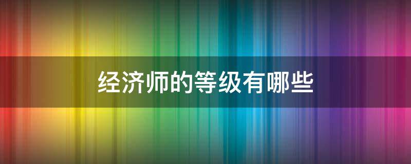 经济师的等级有哪些 经济师分为哪几个等级