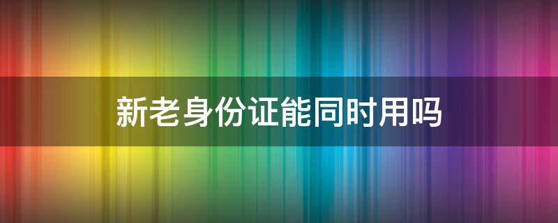 新老身份证能同时用吗（新老身份证能同时用吗买保险）