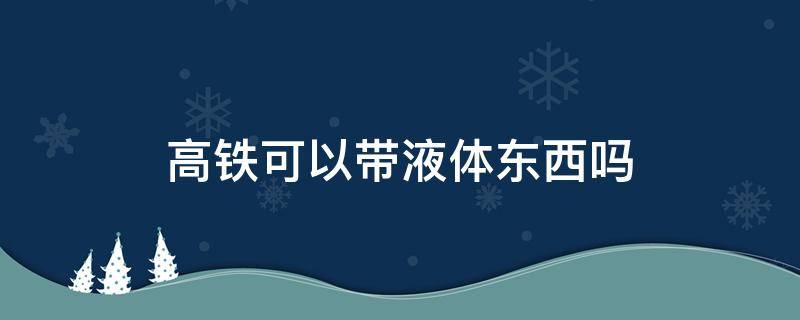 高铁可以带液体东西吗（高铁能带液体东西吗）