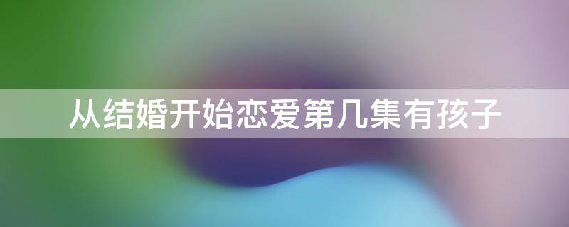 从结婚开始恋爱第几集有孩子 从恋爱开始结婚多少集有孩子