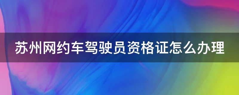 苏州网约车驾驶员资格证怎么办理 苏州网约车驾驶员资格证怎么办理的