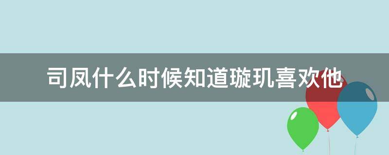 司凤什么时候知道璇玑喜欢他 司凤什么时候知道璇玑每一世都随他而去