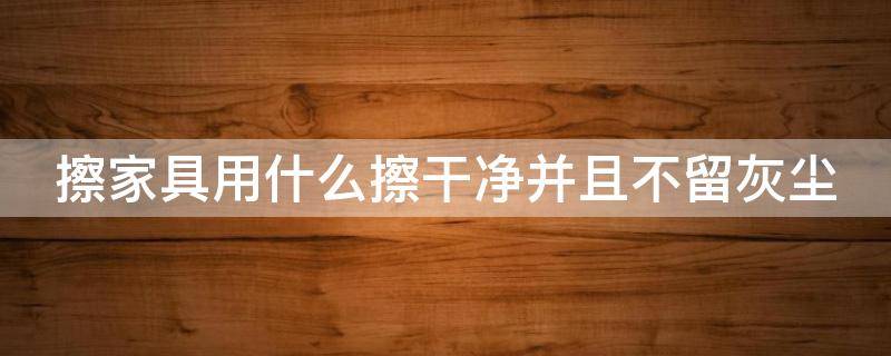 擦家具用什么擦干净并且不留灰尘 擦家具用什么擦干净并且不留灰尘百度