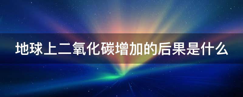 地球上二氧化碳增加的后果是什么 地球上二氧化碳的增加造成的后果是