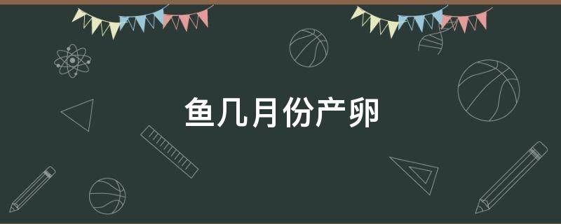 鱼几月份产卵 鱼几月份产卵结束