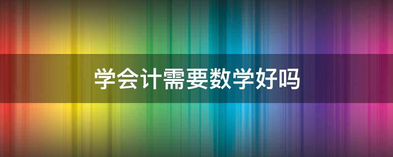 学会计需要数学好吗 学会计是不是数学要好