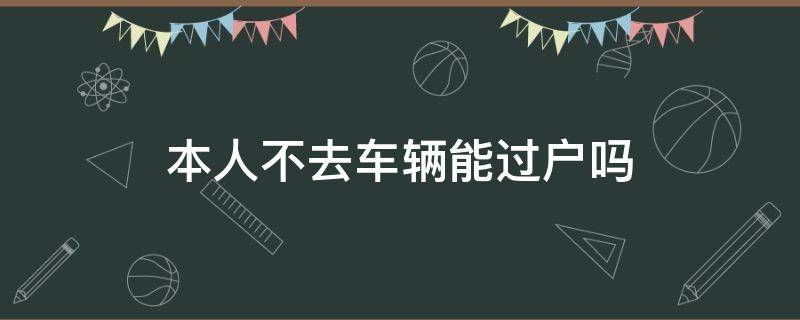 本人不去车辆能过户吗 本人不去车辆能过户吗抵押车