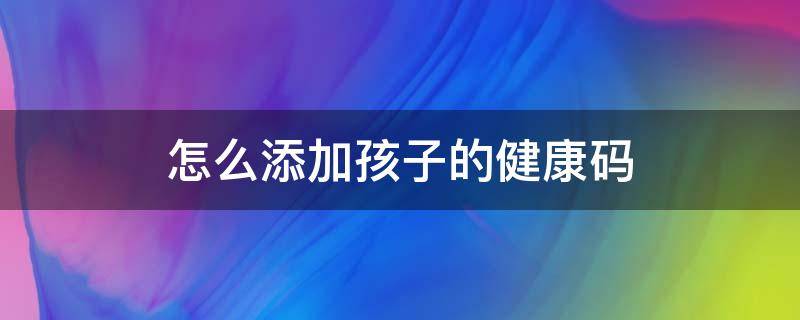 怎么添加孩子的健康码 家长怎么添加孩子的健康码