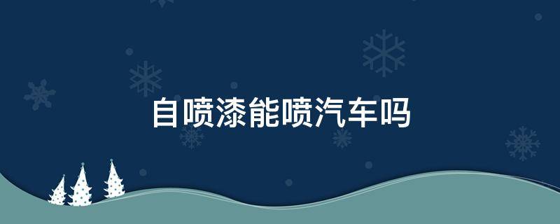 自喷漆能喷汽车吗（自喷漆可以喷车漆吗）