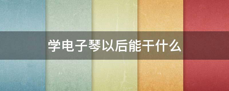 学电子琴以后能干什么（学电子琴要学什么）