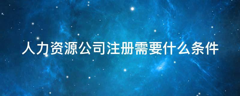 人力资源公司注册需要什么条件（人力资源公司注册需要什么条件10万还是50万）