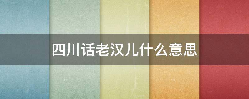 四川话老汉儿什么意思 四川说的老汉儿什么意思