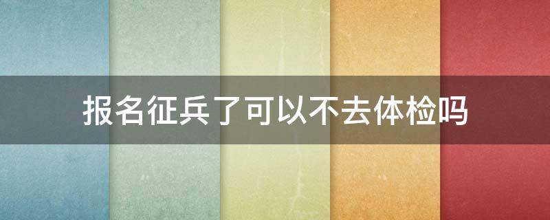 报名征兵了可以不去体检吗（征兵报名后不去体检可以吗）