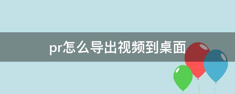 pr怎么导出视频到桌面（pr怎样导出视频到桌面）