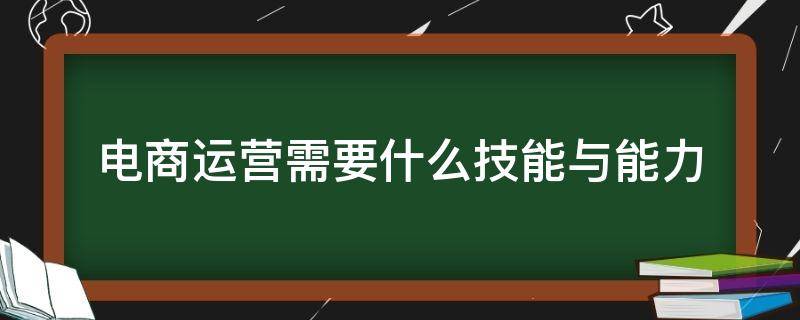 电商运营需要什么技能与能力（作为电商运营人员,需要具备什么能力或技能?）